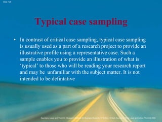 Slide 7.28
Saunders, Lewis and Thornhill, Research Methods for Business Students, 5th Edition, © Mark Saunders, Philip Lewis and Adrian Thornhill 2009
Typical case sampling
• In contrast of critical case sampling, typical case sampling
is usually used as a part of a research project to provide an
illustrative profile using a representative case. Such a
sample enables you to provide an illustration of what is
‘typical’ to those who will be reading your research report
and may be unfamiliar with the subject matter. It is not
intended to be defintative
 