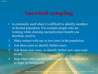 Slide 7.29
Saunders, Lewis and Thornhill, Research Methods for Business Students, 5th Edition, © Mark Saunders, Philip Lewis and Adrian Thornhill 2009
Snowball sampling
• Is commonly used when it is difficult to identify members
of desired population. For example people who are
working while claiming unemployment benefit you
therefore, need to:
1. Make contact with one or two cases in the population.
2. Ask these cases to identify further cases.
3. Ask theses new cases to identify further new cases (and
so on)
4. Stop when either no new cases are given or the sample is
as large as manageable
 