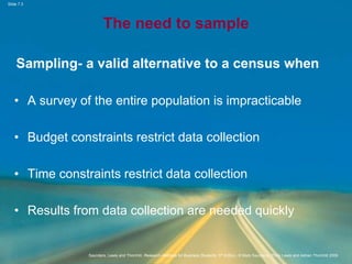 Slide 7.3
Saunders, Lewis and Thornhill, Research Methods for Business Students, 5th Edition, © Mark Saunders, Philip Lewis and Adrian Thornhill 2009
The need to sample
Sampling- a valid alternative to a census when
• A survey of the entire population is impracticable
• Budget constraints restrict data collection
• Time constraints restrict data collection
• Results from data collection are needed quickly
 