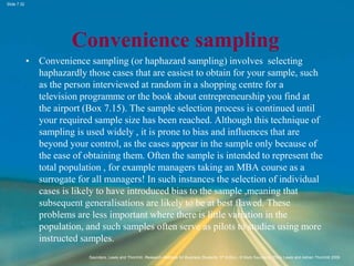 Slide 7.32
Saunders, Lewis and Thornhill, Research Methods for Business Students, 5th Edition, © Mark Saunders, Philip Lewis and Adrian Thornhill 2009
Convenience sampling
• Convenience sampling (or haphazard sampling) involves selecting
haphazardly those cases that are easiest to obtain for your sample, such
as the person interviewed at random in a shopping centre for a
television programme or the book about entrepreneurship you find at
the airport (Box 7.15). The sample selection process is continued until
your required sample size has been reached. Although this technique of
sampling is used widely , it is prone to bias and influences that are
beyond your control, as the cases appear in the sample only because of
the ease of obtaining them. Often the sample is intended to represent the
total population , for example managers taking an MBA course as a
surrogate for all managers! In such instances the selection of individual
cases is likely to have introduced bias to the sample ,meaning that
subsequent generalisations are likely to be at best flawed. These
problems are less important where there is little variation in the
population, and such samples often serve as pilots to studies using more
instructed samples.
 