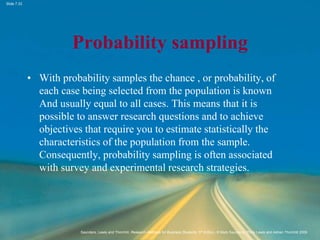 Slide 7.33
Saunders, Lewis and Thornhill, Research Methods for Business Students, 5th Edition, © Mark Saunders, Philip Lewis and Adrian Thornhill 2009
Probability sampling
• With probability samples the chance , or probability, of
each case being selected from the population is known
And usually equal to all cases. This means that it is
possible to answer research questions and to achieve
objectives that require you to estimate statistically the
characteristics of the population from the sample.
Consequently, probability sampling is often associated
with survey and experimental research strategies.
 