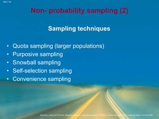 Slide 7.36
Saunders, Lewis and Thornhill, Research Methods for Business Students, 5th Edition, © Mark Saunders, Philip Lewis and Adrian Thornhill 2009
Non- probability sampling (2)
Sampling techniques
• Quota sampling (larger populations)
• Purposive sampling
• Snowball sampling
• Self-selection sampling
• Convenience sampling
 