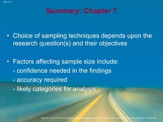 Slide 7.37
Saunders, Lewis and Thornhill, Research Methods for Business Students, 5th Edition, © Mark Saunders, Philip Lewis and Adrian Thornhill 2009
Summary: Chapter 7
• Choice of sampling techniques depends upon the
research question(s) and their objectives
• Factors affecting sample size include:
- confidence needed in the findings
- accuracy required
- likely categories for analysis
 