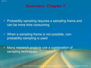 Slide 7.38
Saunders, Lewis and Thornhill, Research Methods for Business Students, 5th Edition, © Mark Saunders, Philip Lewis and Adrian Thornhill 2009
Summary: Chapter 7
• Probability sampling requires a sampling frame and
can be more time consuming
• When a sampling frame is not possible, non-
probability sampling is used
• Many research projects use a combination of
sampling techniques
 