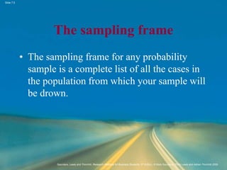 Slide 7.5
Saunders, Lewis and Thornhill, Research Methods for Business Students, 5th Edition, © Mark Saunders, Philip Lewis and Adrian Thornhill 2009
The sampling frame
• The sampling frame for any probability
sample is a complete list of all the cases in
the population from which your sample will
be drown.
 
