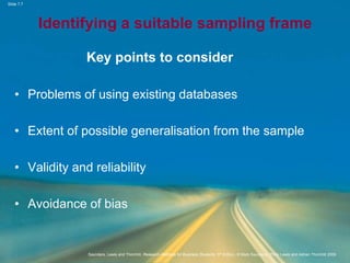 Slide 7.7
Saunders, Lewis and Thornhill, Research Methods for Business Students, 5th Edition, © Mark Saunders, Philip Lewis and Adrian Thornhill 2009
Identifying a suitable sampling frame
Key points to consider
• Problems of using existing databases
• Extent of possible generalisation from the sample
• Validity and reliability
• Avoidance of bias
 