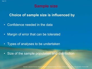 Slide 7.8
Saunders, Lewis and Thornhill, Research Methods for Business Students, 5th Edition, © Mark Saunders, Philip Lewis and Adrian Thornhill 2009
Sample size
Choice of sample size is influenced by
• Confidence needed in the data
• Margin of error that can be tolerated
• Types of analyses to be undertaken
• Size of the sample population and distribution
 