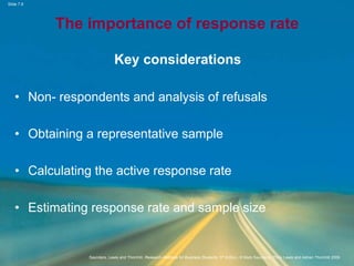 Slide 7.9
Saunders, Lewis and Thornhill, Research Methods for Business Students, 5th Edition, © Mark Saunders, Philip Lewis and Adrian Thornhill 2009
The importance of response rate
Key considerations
• Non- respondents and analysis of refusals
• Obtaining a representative sample
• Calculating the active response rate
• Estimating response rate and sample size
 