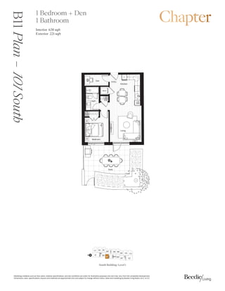 0DUNHWLQJFROODWHUDOVXFKDVIORRUSODQVPDWHULDOVSHFLILFDWLRQVDQGVLWHFRQGLWLRQVDUHVROHOIRULOOXVWUDWLYHSXUSRVHVRQODQGPDYDUIURPWKHFRPSOHWHGGHYHORSPHQW
'LPHQVLRQVVL]HVVSHFLILFDWLRQVODRXWVDQGPDWHULDOVDUHDSSUR[LPDWHRQODQGVXEMHFWWRFKDQJHZLWKRXWQRWLFH6DOHVDQGPDUNHWLQJE%HHGLH/LYLQJ5HDOW/WG( 2(
B11
Plan
–

South 1 Bedroom + Den
1 Bathroom
Interior 6 sqft
Exterior  sqft
'LQLQJ
.LWFKHQ
%HGURRP
'HQ
%DWK
/LYLQJ
(QWU
:'
3
4
$
':
0:
)
3DWLR
South Building: Level 1
%
'

( %
% %%
(

'
%
%
%
%
/2%%
N
%
 
