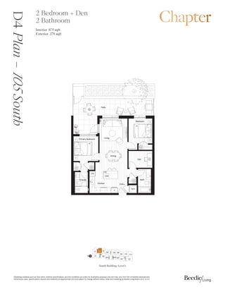 0DUNHWLQJFROODWHUDOVXFKDVIORRUSODQVPDWHULDOVSHFLILFDWLRQVDQGVLWHFRQGLWLRQVDUHVROHOIRULOOXVWUDWLYHSXUSRVHVRQODQGPDYDUIURPWKHFRPSOHWHGGHYHORSPHQW
'LPHQVLRQVVL]HVVSHFLILFDWLRQVODRXWVDQGPDWHULDOVDUHDSSUR[LPDWHRQODQGVXEMHFWWRFKDQJHZLWKRXWQRWLFH6DOHVDQGPDUNHWLQJE%HHGLH/LYLQJ5HDOW/WG( 2(
3ULPDUEHGURRP
%HGURRP
(QVXLWH %DWK
'HQ
.LWFKHQ (QWU
'LQLQJ
/LYLQJ
3DWLR
:'
)
':
0:
$F
26
4
4
D4
Plan
–

South 2 Bedroom + Den
2 Bathroom
Interior 8 sqft
Exterior  sqft
South Building: Level 1
%
'

( %
% %%
(

'
%
%
%
%
/2%%
N
%
 