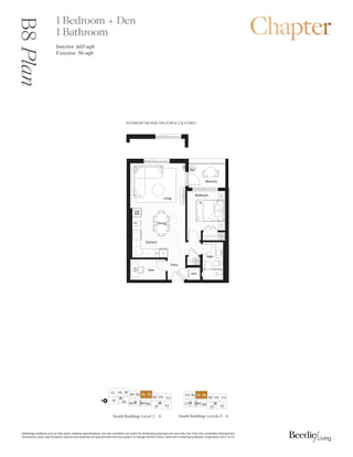 0DUNHWLQJFROODWHUDOVXFKDVIORRUSODQVPDWHULDOVSHFLILFDWLRQVDQGVLWHFRQGLWLRQVDUHVROHOIRULOOXVWUDWLYHSXUSRVHVRQODQGPDYDUIURPWKHFRPSOHWHGGHYHORSPHQW
'LPHQVLRQVVL]HVVSHFLILFDWLRQVODRXWVDQGPDWHULDOVDUHDSSUR[LPDWHRQODQGVXEMHFWWRFKDQJHZLWKRXWQRWLFH6DOHVDQGPDUNHWLQJE%HHGLH/LYLQJ5HDOW/WG( 2(
.LWFKHQ
'LQLQJ
%DWK
%HGURRP
'HQ
%DOFRQ
/LYLQJ
(QWU
:'
$
4
)
3
':
0:
%
%

 %
% %
' 
(
'
%
South Building: Levels 5 ǯ6
B8
Plan 1 Bedroom + Den
1 Bathroom
Interior 66sqft
Exterior  sqft
(;7(5,25)$$'(21/(9(/6 21/
South Building: Level 2ǯ4
%
'

( '
% % % %
% ' 
(
'
%%
%
N
 