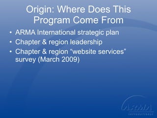 Origin: Where Does This Program Come From ARMA International strategic plan Chapter & region leadership Chapter & region “website services” survey (March 2009) 