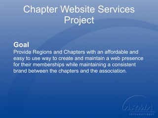 Chapter Website Services Project Goal Provide Regions and Chapters with an affordable and easy to use way to create and maintain a web presence for their memberships while maintaining a consistent brand between the chapters and the association. 