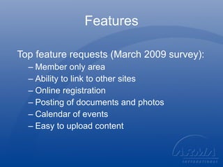 Features Top feature requests (March 2009 survey): Member only area Ability to link to other sites Online registration Posting of documents and photos Calendar of events Easy to upload content 