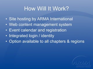 How Will It Work? Site hosting by ARMA International Web content management system Event calendar and registration Integrated login / identity Option available to all chapters & regions 