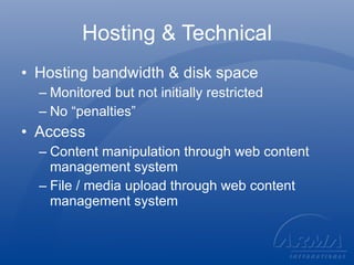 Hosting & Technical Hosting bandwidth & disk space Monitored but not initially restricted No “penalties” Access Content manipulation through web content management system File / media upload through web content management system 