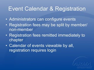 Event Calendar & Registration Administrators can configure events Registration fees may be split by member/non-member Registration fees remitted immediately to chapter Calendar of events viewable by all, registration requires login 