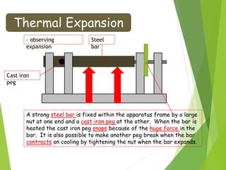 Thermal Expansion
- observing
expansion
Cast iron
peg
Steel
bar
A strong steel bar is fixed within the apparatus frame by a large
nut at one end and a cast iron peg at the other. When the bar is
heated the cast iron peg snaps because of the huge force in the
bar. It is also possible to make another peg break when the bar
contracts on cooling by tightening the nut when the bar expands.
 
