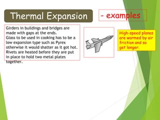 Thermal Expansion - examples
Girders in buildings and bridges are
made with gaps at the ends.
Glass to be used in cooking has to be a
low expansion type such as Pyrex
otherwise it would shatter as it got hot.
Rivets are heated before they are put
in place to hold two metal plates
together.
High-speed planes
are warmed by air
friction and so
get longer.
 
