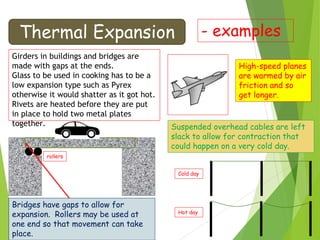 Thermal Expansion - examples
Girders in buildings and bridges are
made with gaps at the ends.
Glass to be used in cooking has to be a
low expansion type such as Pyrex
otherwise it would shatter as it got hot.
Rivets are heated before they are put
in place to hold two metal plates
together.
High-speed planes
are warmed by air
friction and so
get longer.
Suspended overhead cables are left
slack to allow for contraction that
could happen on a very cold day.
rollers
Bridges have gaps to allow for
expansion. Rollers may be used at
one end so that movement can take
place.
Cold day
Hot day
 
