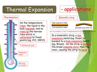 Thermal Expansion - applications
Thermometer
Mercury
or alcohol
Expanding
liquid
Calibration scale
As the temperature
rises, the liquid in the
bulb expands, and so
rises up the narrow
tube which is
calibrated to fixed
points (eg. 0oC, 100oC)
Bimetallic strip
In a bimetallic strip, a low
expansion metal (eg. Invar) is
bonded to a high expansion metal
(eg. Brass). As the strip is heated,
the brass expands more than the
invar, causing the strip to bend.
http://www.schoolphysics.co.uk/age11-14/Heat%20energy/Expansion/text/Expansion_of_solids/index.html
 