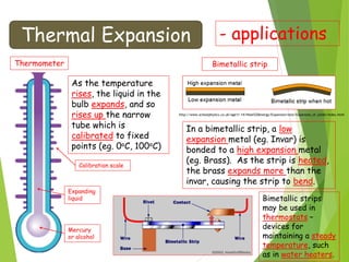 Thermal Expansion - applications
Thermometer
Mercury
or alcohol
Expanding
liquid
Calibration scale
As the temperature
rises, the liquid in the
bulb expands, and so
rises up the narrow
tube which is
calibrated to fixed
points (eg. 0oC, 100oC)
Bimetallic strip
In a bimetallic strip, a low
expansion metal (eg. Invar) is
bonded to a high expansion metal
(eg. Brass). As the strip is heated,
the brass expands more than the
invar, causing the strip to bend.
http://www.schoolphysics.co.uk/age11-14/Heat%20energy/Expansion/text/Expansion_of_solids/index.html
Bimetallic strips
may be used in
thermostats –
devices for
maintaining a steady
temperature, such
as in water heaters.
 
