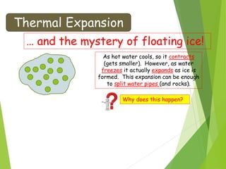 Thermal Expansion
… and the mystery of floating ice!
As hot water cools, so it contracts
(gets smaller). However, as water
freezes it actually expands as ice is
formed. This expansion can be enough
to split water pipes (and rocks).
Why does this happen?
 