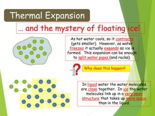 Thermal Expansion
… and the mystery of floating ice!
As hot water cools, so it contracts
(gets smaller). However, as water
freezes it actually expands as ice is
formed. This expansion can be enough
to split water pipes (and rocks).
Why does this happen?
In liquid water the water molecules
are close together. In ice the water
molecules link up in a very open
structure that takes up more space
than in the liquid.
 