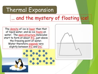 Thermal Expansion
… and the mystery of floating ice!
The density of ice is lower than that
of liquid water, and so ice floats on
water. The open structure molecules
start to form at about 4oC, just above
the freezing point of water.
Water therefore expands very
slightly between 4oC and 0oC.
 