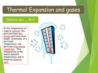 Thermal Expansion and gases
Absolute zero ….. Brrr!
If the temperature of
a gas is reduced, the
particles have less
energy and move more
slowly. Eventually, at a
particular
temperature, the
particles stop moving
completely. This
temperature is the
lowest possible
temperature, and is
known as absolute
zero.
 