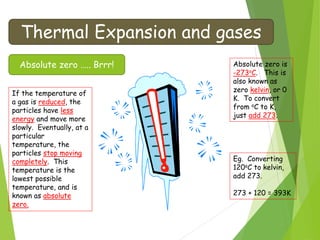 Thermal Expansion and gases
Absolute zero ….. Brrr!
If the temperature of
a gas is reduced, the
particles have less
energy and move more
slowly. Eventually, at a
particular
temperature, the
particles stop moving
completely. This
temperature is the
lowest possible
temperature, and is
known as absolute
zero.
Absolute zero is
-273oC. This is
also known as
zero kelvin, or 0
K. To convert
from oC to K,
just add 273.
Eg. Converting
120oC to kelvin,
add 273.
273 + 120 = 393K
 