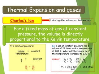 Thermal Expansion and gases
Charles’s law Links together volume and temperature
For a fixed mass of gas at constant
pressure, the volume is directly
proportional to the Kelvin temperature.
Eg: a gas at constant pressure has a
volume of 22 litres with a temperature
of 280 K. What will the volume be if
the temperature increases to 320 K?
Answer: V1 = V2 22 = V2
T1 = T2 280 320
V2 = 22 x 320 = 25.1 litres
280
 