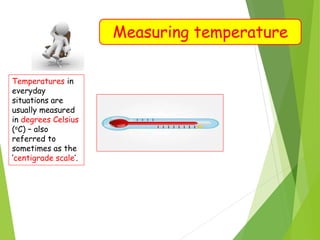Measuring temperature
Temperatures in
everyday
situations are
usually measured
in degrees Celsius
(oC) – also
referred to
sometimes as the
‘centigrade scale’.
 