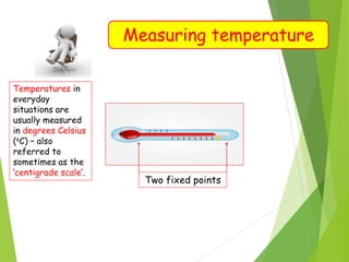 Measuring temperature
Temperatures in
everyday
situations are
usually measured
in degrees Celsius
(oC) – also
referred to
sometimes as the
‘centigrade scale’.
Two fixed points
 