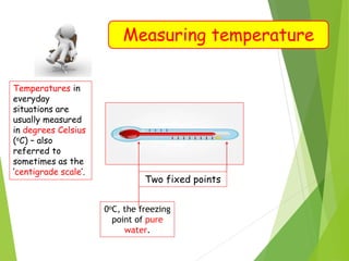 Measuring temperature
Temperatures in
everyday
situations are
usually measured
in degrees Celsius
(oC) – also
referred to
sometimes as the
‘centigrade scale’.
Two fixed points
0oC, the freezing
point of pure
water.
 