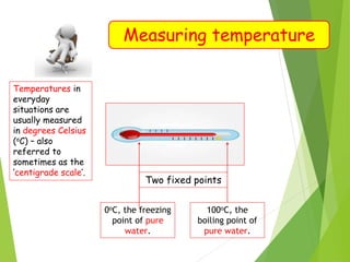 Measuring temperature
Temperatures in
everyday
situations are
usually measured
in degrees Celsius
(oC) – also
referred to
sometimes as the
‘centigrade scale’.
Two fixed points
0oC, the freezing
point of pure
water.
100oC, the
boiling point of
pure water.
 