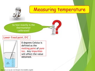 Measuring temperature
So how exactly is the
thermometer
calibrated?
Lower fixed point, 0oC
http://jan.ucc.nau.edu/~jkn/235L2ppt1_files/slide0002_image002.
0 degrees Celsius is
defined as the
melting point of pure
ice. Any impurities
will affect the value
obtained.
 
