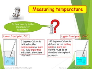 Measuring temperature
Lower fixed point, 0oC
http://jan.ucc.nau.edu/~jkn/235L2ppt1_files/slide0002_image002.
0 degrees Celsius is
defined as the
melting point of pure
ice. Any impurities
will affect the value
obtained.
Upper fixed point, 100oC
http://jan.ucc.nau.edu/~jkn/235L2ppt1_files/slide0002_image002.
100 degrees Celsius is
defined as the boiling
point of pure ice.
Boiling must be at
standard atmospheric
pressure.
So how exactly is the
thermometer
calibrated?
 