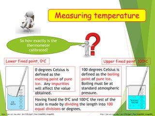 Measuring temperature
Lower fixed point, 0oC
http://jan.ucc.nau.edu/~jkn/235L2ppt1_files/slide0002_image002.
0 degrees Celsius is
defined as the
melting point of pure
ice. Any impurities
will affect the value
obtained.
Upper fixed point, 100oC
http://jan.ucc.nau.edu/~jkn/235L2ppt1_files/slide0002_image002.
100 degrees Celsius is
defined as the boiling
point of pure ice.
Boiling must be at
standard atmospheric
pressure.
Having fixed the 0oC and 100oC the rest of the
scale is made by dividing the length into 100
equal divisions or degrees.
So how exactly is the
thermometer
calibrated?
 
