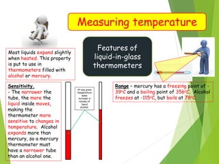Measuring temperature
Features of
liquid-in-glass
thermometers
Most liquids expand slightly
when heated. This property
is put to use in
thermometers filled with
alcohol or mercury.
Sensitivity.
- The narrower the
tube, the more the
liquid inside moves,
making the
thermometer more
sensitive to changes in
temperature. Alcohol
expands more than
mercury, so a mercury
thermometer must
have a narrower tube
than an alcohol one.
At any given
temperature
same
increase in
volume of
liquid
alcohol.
Range – mercury has a freezing point of -
39oC and a boiling point of 356oC. Alcohol
freezes at -115oC, but boils at 78oC.
 