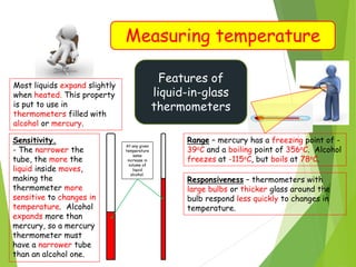 Measuring temperature
Features of
liquid-in-glass
thermometers
Most liquids expand slightly
when heated. This property
is put to use in
thermometers filled with
alcohol or mercury.
Sensitivity.
- The narrower the
tube, the more the
liquid inside moves,
making the
thermometer more
sensitive to changes in
temperature. Alcohol
expands more than
mercury, so a mercury
thermometer must
have a narrower tube
than an alcohol one.
At any given
temperature
same
increase in
volume of
liquid
alcohol.
Range – mercury has a freezing point of -
39oC and a boiling point of 356oC. Alcohol
freezes at -115oC, but boils at 78oC.
Responsiveness – thermometers with
large bulbs or thicker glass around the
bulb respond less quickly to changes in
temperature.
 