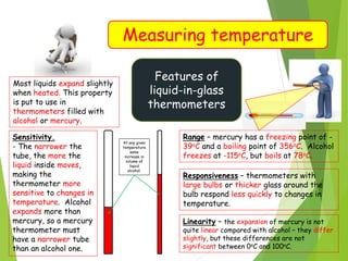 Measuring temperature
Features of
liquid-in-glass
thermometers
Most liquids expand slightly
when heated. This property
is put to use in
thermometers filled with
alcohol or mercury.
Sensitivity.
- The narrower the
tube, the more the
liquid inside moves,
making the
thermometer more
sensitive to changes in
temperature. Alcohol
expands more than
mercury, so a mercury
thermometer must
have a narrower tube
than an alcohol one.
At any given
temperature
same
increase in
volume of
liquid
alcohol.
Range – mercury has a freezing point of -
39oC and a boiling point of 356oC. Alcohol
freezes at -115oC, but boils at 78oC.
Responsiveness – thermometers with
large bulbs or thicker glass around the
bulb respond less quickly to changes in
temperature.
Linearity – the expansion of mercury is not
quite linear compared with alcohol – they differ
slightly, but these differences are not
significant between 0oC and 100oC.
 