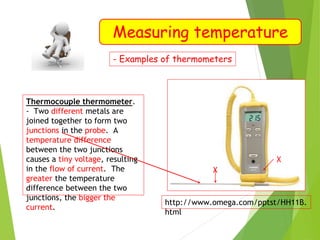 Measuring temperature
- Examples of thermometers
Thermocouple thermometer.
- Two different metals are
joined together to form two
junctions in the probe. A
temperature difference
between the two junctions
causes a tiny voltage, resulting
in the flow of current. The
greater the temperature
difference between the two
junctions, the bigger the
current.
http://www.omega.com/pptst/HH11B.
html
X
X
 