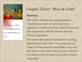 Chapter Three: “Boys & Girls” Summary   This chapter introduces the gender separation dominating the narrator's social and cultural experience.   Outside of the home, brothers Carlos and Kiki are comrades, while the narrator and sister Nenny are playmates.  The narrator then expresses dissatisfaction at being paired with her sister, who is &quot;too young to be my friend.&quot; It is the narrator's responsibility to not only play with her sister, but to watch over her so that she isn't influenced by the wrong crowd, such as &quot;those Vargas kids.&quot; This novel is as much about finding a place as it is about finding one’s self. 
