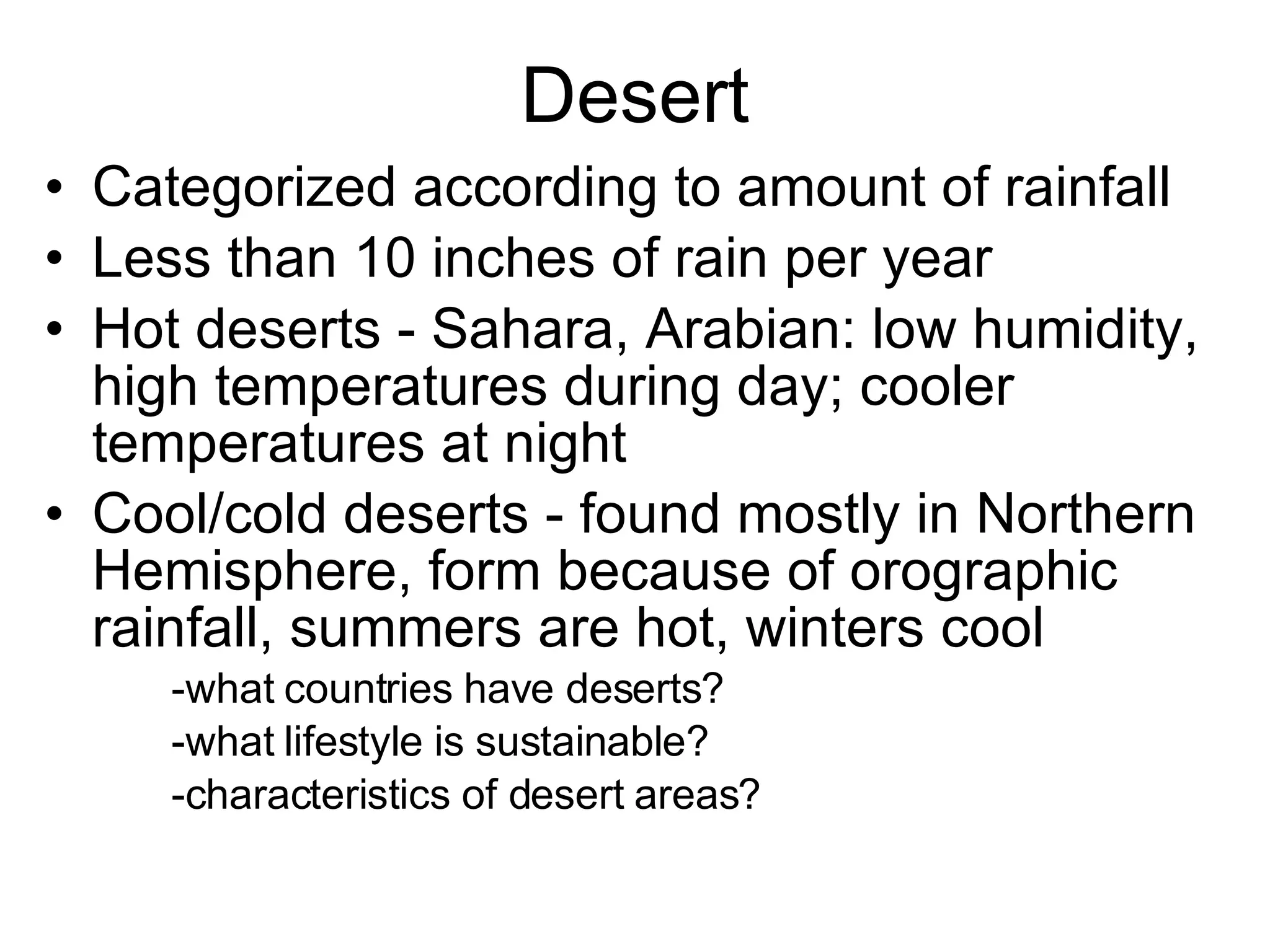 Desert Categorized according to amount of rainfall Less than 10 inches of rain per year Hot deserts - Sahara, Arabian: low humidity, high temperatures during day; cooler temperatures at night Cool/cold deserts - found mostly in Northern Hemisphere, form because of orographic rainfall, summers are hot, winters cool -what countries have deserts? -what lifestyle is sustainable? -characteristics of desert areas? 