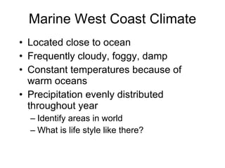 Marine West Coast Climate Located close to ocean Frequently cloudy, foggy, damp Constant temperatures because of warm oceans Precipitation evenly distributed throughout year Identify areas in world What is life style like there? 