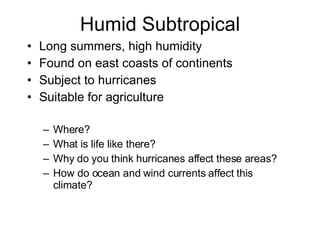 Humid Subtropical Long summers, high humidity Found on east coasts of continents Subject to hurricanes Suitable for agriculture Where?  What is life like there? Why do you think hurricanes affect these areas? How do ocean and wind currents affect this climate?  