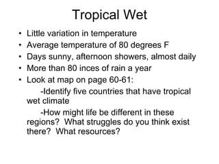 Tropical Wet Little variation in temperature Average temperature of 80 degrees F Days sunny, afternoon showers, almost daily More than 80 inces of rain a year Look at map on page 60-61: -Identify five countries that have tropical wet climate -How might life be different in these regions?  What struggles do you think exist there?  What resources?  