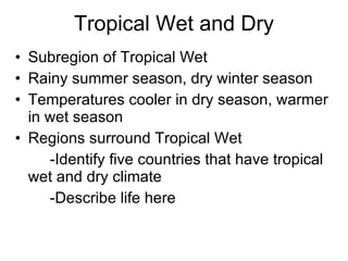Tropical Wet and Dry Subregion of Tropical Wet Rainy summer season, dry winter season Temperatures cooler in dry season, warmer in wet season Regions surround Tropical Wet -Identify five countries that have tropical wet and dry climate -Describe life here 
