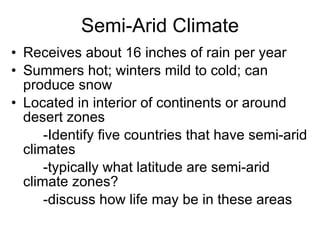 Semi-Arid Climate Receives about 16 inches of rain per year Summers hot; winters mild to cold; can produce snow Located in interior of continents or around desert zones -Identify five countries that have semi-arid climates -typically what latitude are semi-arid climate zones? -discuss how life may be in these areas 